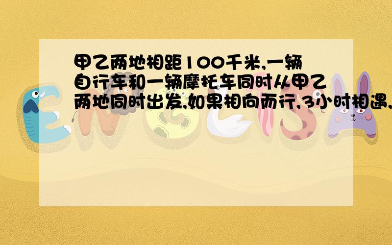 甲乙两地相距100千米,一辆自行车和一辆摩托车同时从甲乙两地同时出发,如果相向而行,3小时相遇,已知摩托车