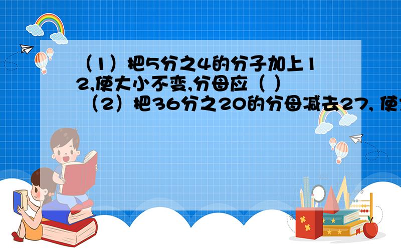 （1）把5分之4的分子加上12,使大小不变,分母应（ ） （2）把36分之20的分母减去27, 使大小不变,分子应