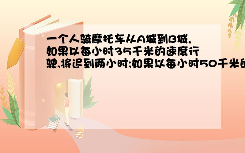 一个人骑摩托车从A城到B城,如果以每小时35千米的速度行驶,将迟到两小时;如果以每小时50千米的速度行驶将早到1小时.求：A 、B两城之间的距离 以及 摩托车准时到达所需要的时间.好心的大