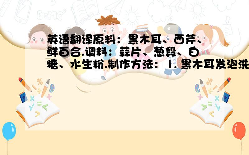 英语翻译原料：黑木耳、西芹、鲜百合.调料：蒜片、葱段、白糖、水生粉.制作方法：⒈ 黑木耳发泡洗净、西芹去筋切成菱形、鲜百合洗净备用.⒉ 锅放水,加盐和色拉油,倒入黑木耳、西芹、