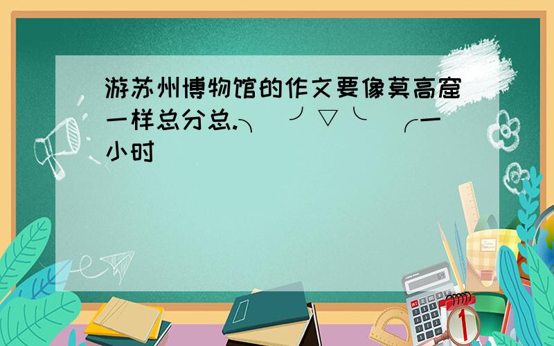 游苏州博物馆的作文要像莫高窟一样总分总.╮(╯▽╰)╭一小时