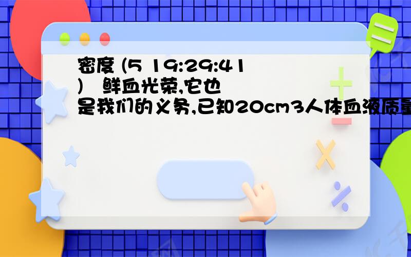 密度 (5 19:29:41) 鲜血光荣,它也是我们的义务,已知20cm3人体血液质量为21.0g,则血液的密度是_____kg/m3,成年人体内共有血液4.2kg则成年人体内的血液共有____m3制造航天飞机的材料的密度尽可能_