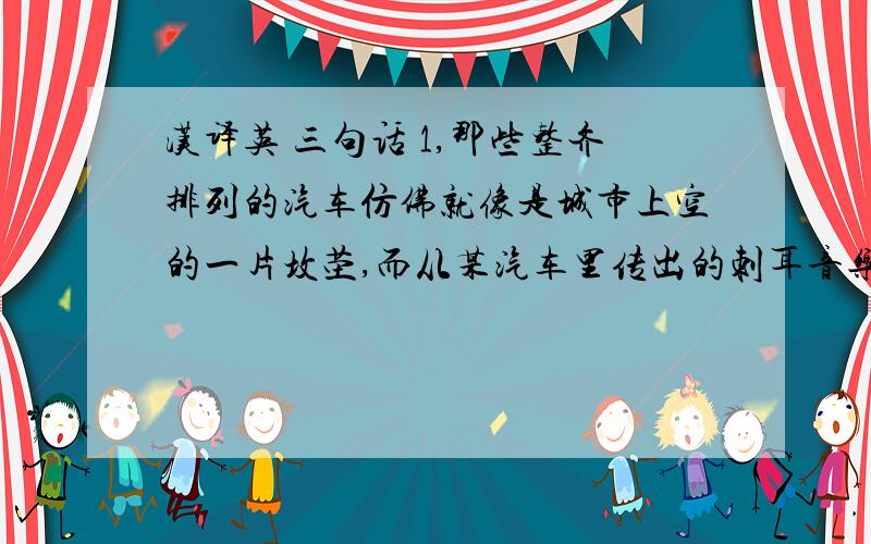 汉译英 三句话 1,那些整齐排列的汽车仿佛就像是城市上空的一片坟茔,而从某汽车里传出的刺耳音乐更使他倍感孤独和精神痛苦.2,他甚至怀疑自己是否已经精神错乱.3,它们那种肆无忌惮地追