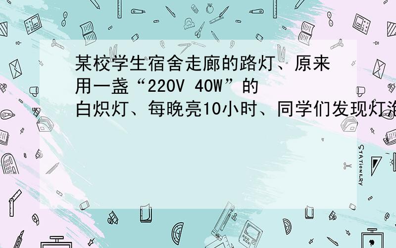 某校学生宿舍走廊的路灯、原来用一盏“220V 40W”的白炽灯、每晚亮10小时、同学们发现灯泡容易损坏、需要经常更换、后来、学校电工用两盏“220V 40W”的灯泡、串联后代替原路灯、结果、