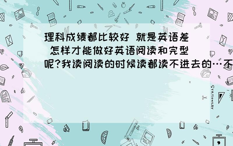 理科成绩都比较好 就是英语差 怎样才能做好英语阅读和完型呢?我读阅读的时候读都读不进去的…不知道他在讲什么…