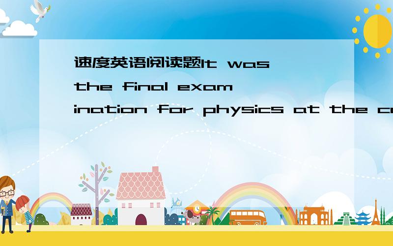 速度英语阅读题It was the final examination for physics at the college.The examination was two hours long,and exam papers were given.The professor（教授） was very strict and told the class that any exam paper which was not on his desk in t