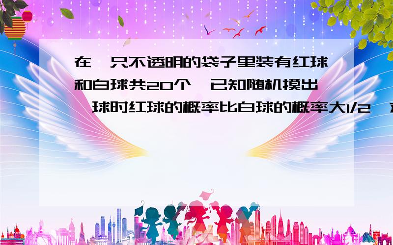 在一只不透明的袋子里装有红球和白球共20个,已知随机摸出一球时红球的概率比白球的概率大1/2,求红球和白球各有多少个?