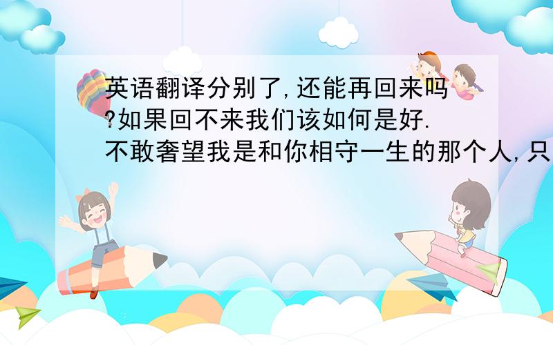 英语翻译分别了,还能再回来吗?如果回不来我们该如何是好.不敢奢望我是和你相守一生的那个人,只盼我是给过你最刻骨感受,铭记终生感念终生的人