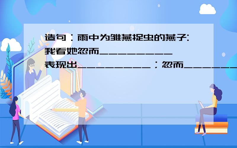 造句：雨中为雏燕捉虫的燕子:我看她忽而________,表现出________；忽而_________,表现出___________