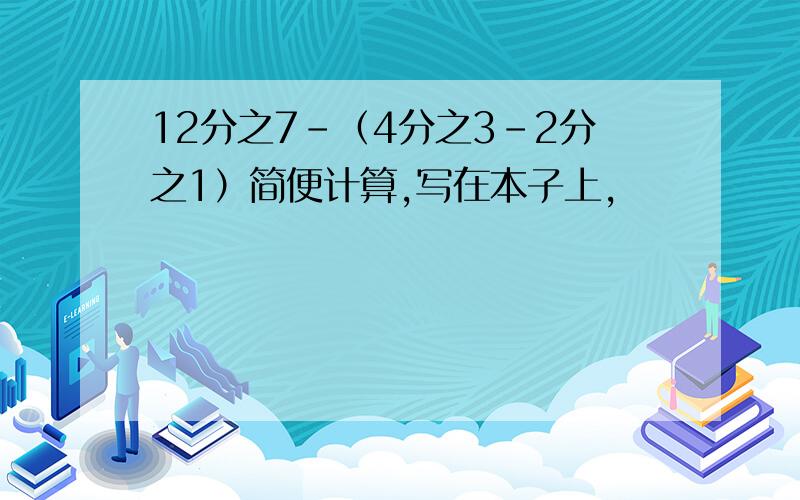 12分之7－（4分之3－2分之1）简便计算,写在本子上,