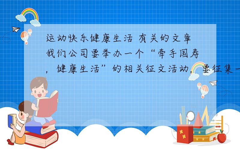 运动快乐健康生活 有关的文章我们公司要举办一个“牵手国寿，健康生活”的相关征文活动，要征集一片“运动快乐 健康生活”的相关文章，原创、转载都可以！字数不限注：不要写成学