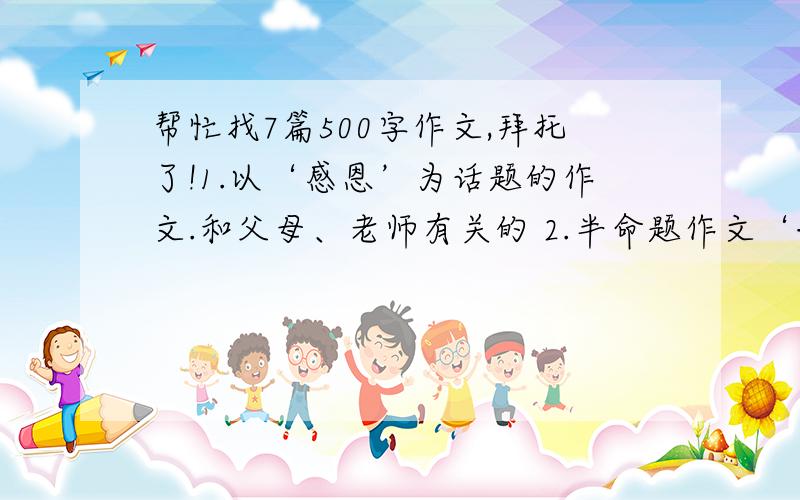 帮忙找7篇500字作文,拜托了!1.以‘感恩’为话题的作文.和父母、老师有关的 2.半命题作文‘——请听我说’ 3.‘生命的力量’抗震救灾 4.以‘面子’为话题的材料作文 5.《生命的美丽》 6.半