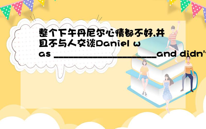 整个下午丹尼尔心情都不好,并且不与人交谈Daniel was _____________________and didn't___________________________