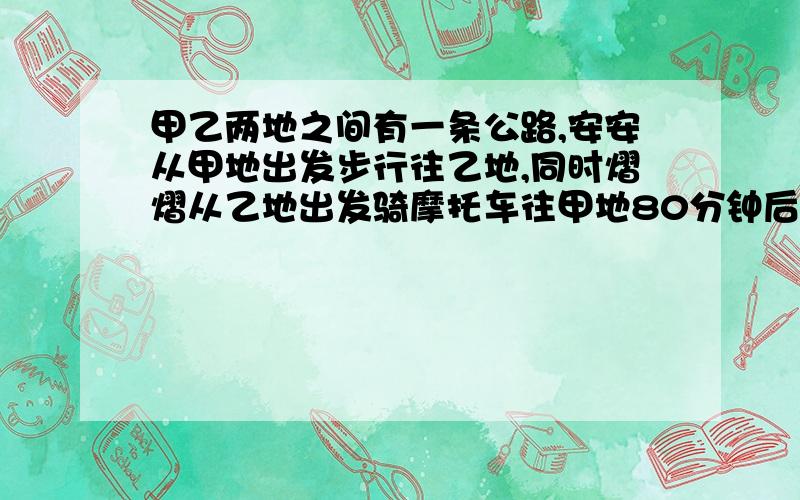 甲乙两地之间有一条公路,安安从甲地出发步行往乙地,同时熠熠从乙地出发骑摩托车往甲地80分钟后两人在途中相遇熠熠到达甲地后马上折回乙地在第一次相遇后又经过20分钟后熠熠在途中追