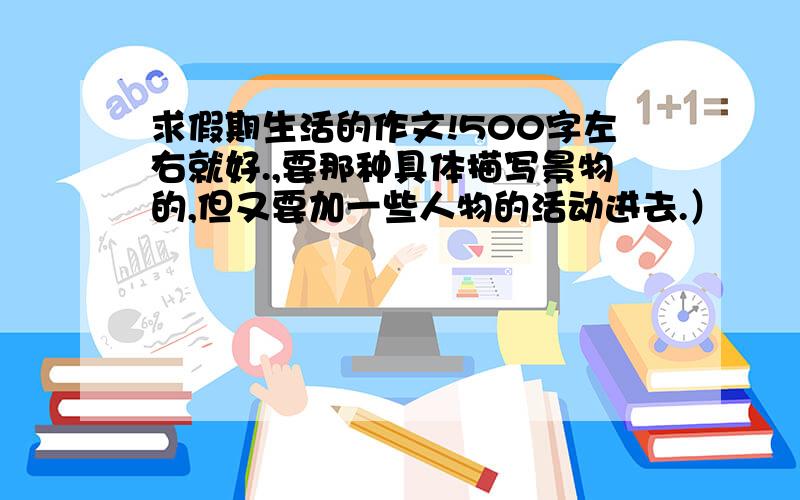 求假期生活的作文!500字左右就好.,要那种具体描写景物的,但又要加一些人物的活动进去.）