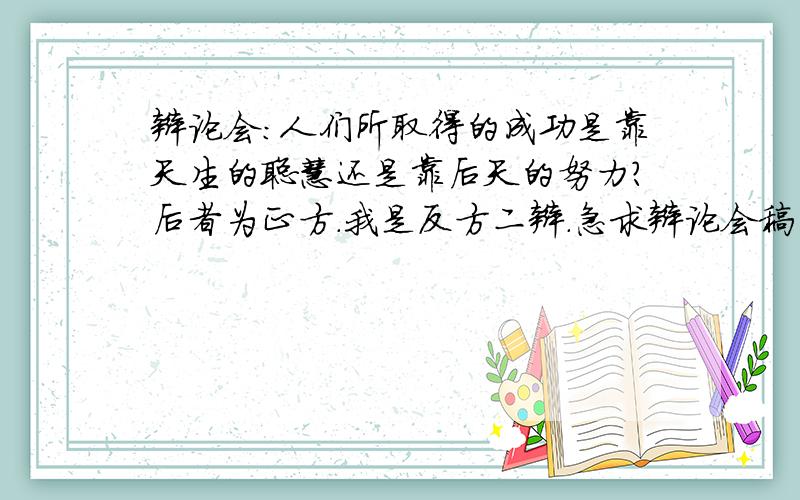 辩论会：人们所取得的成功是靠天生的聪慧还是靠后天的努力?后者为正方.我是反方二辩.急求辩论会稿子!如果没有准确稿子,最好能有事例,嗯…主要观点也行!