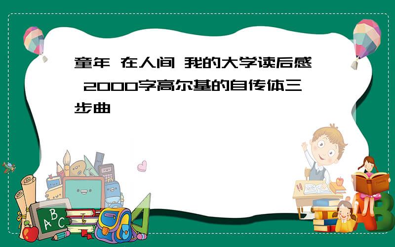 童年 在人间 我的大学读后感 2000字高尔基的自传体三步曲