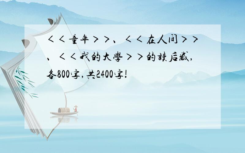 ＜＜童年＞＞、＜＜在人间＞＞、＜＜我的大学＞＞的读后感,各800字,共2400字!