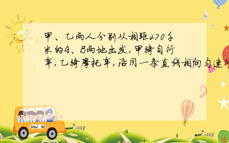 甲、乙两人分别从相距270千米的A、B两地出发,甲骑自行车,乙骑摩托车,沿同一条直线相向匀速行驶,已知乙的速度是甲的2倍,如果甲行一小时后乙再出发,乙经过三小时后与甲相遇,问甲、乙两人