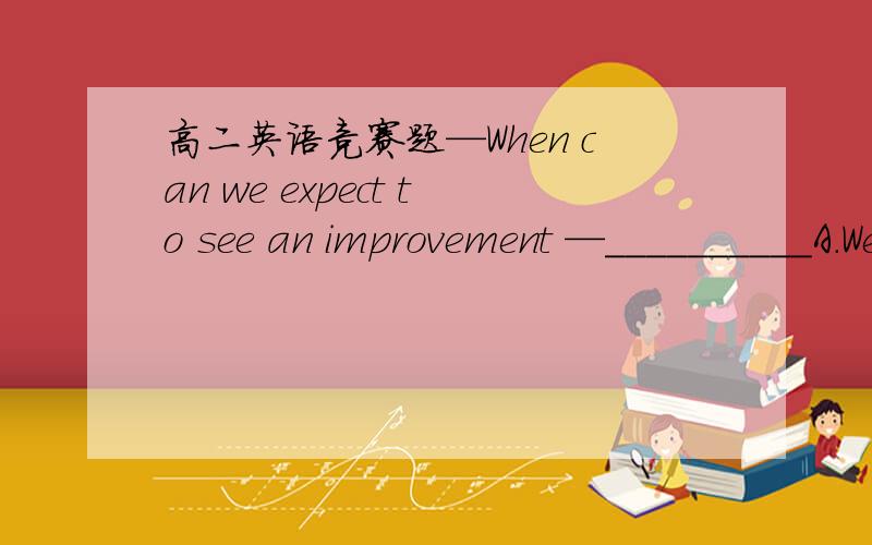 高二英语竞赛题—When can we expect to see an improvement —__________A.We're making home improvements B.It will take several daysC.You can see her off tonight D.I'll pick it up when I come today