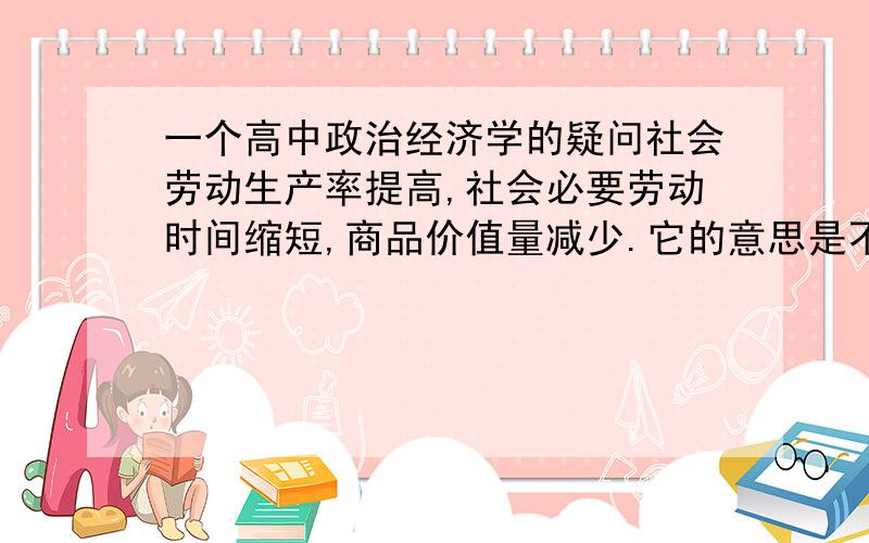 一个高中政治经济学的疑问社会劳动生产率提高,社会必要劳动时间缩短,商品价值量减少.它的意思是不是：做某样商品的劳动时间短了,价值量就少了?那难道减少生产效率,拖沓工作就能提高