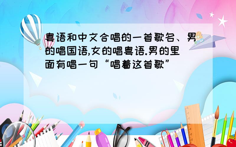 粤语和中文合唱的一首歌名、男的唱国语,女的唱粤语.男的里面有唱一句“唱着这首歌”