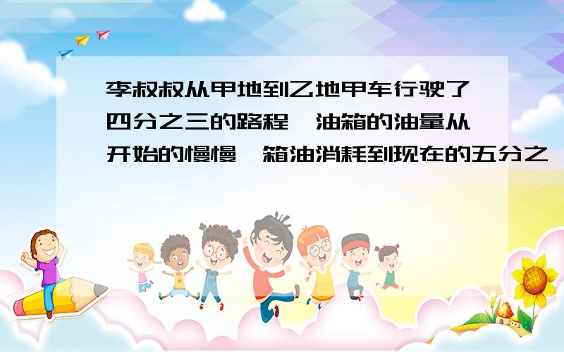 李叔叔从甲地到乙地甲车行驶了四分之三的路程,油箱的油量从开始的慢慢一箱油消耗到现在的五分之一,想剩下的油够李叔叔行驶完全程吗?