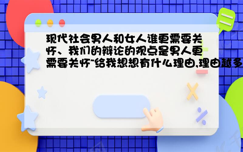 现代社会男人和女人谁更需要关怀、我们的辩论的观点是男人更需要关怀~给我想想有什么理由,理由越多越好,越全越好,复制黏贴也可以,反正要多要全,