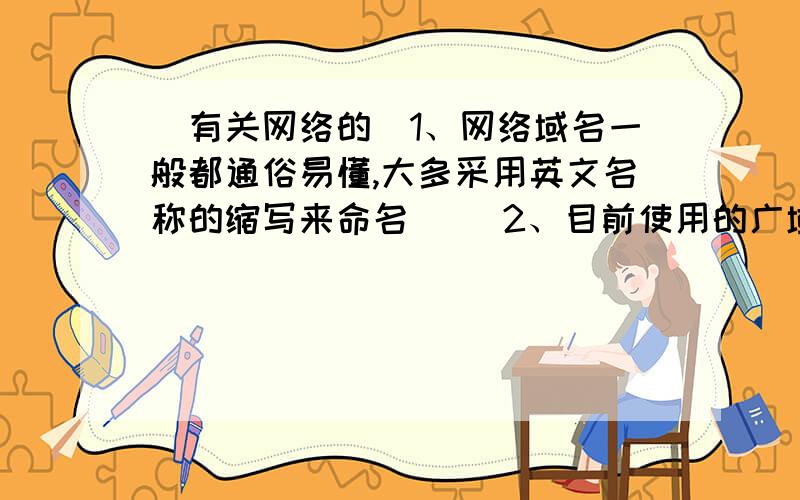 （有关网络的）1、网络域名一般都通俗易懂,大多采用英文名称的缩写来命名（ ）2、目前使用的广域网基本都采用网状拓扑结构（ ）3、网络管理首先必须有网络地址,即具有国际标准的数字