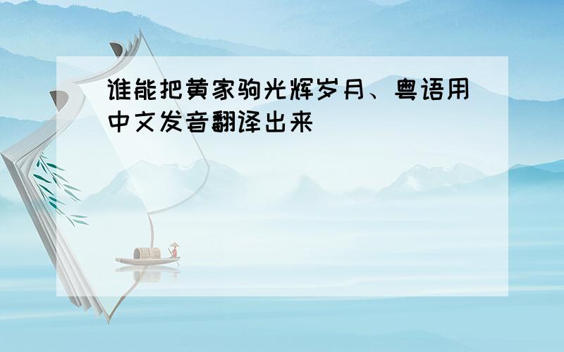 谁能把黄家驹光辉岁月、粤语用中文发音翻译出来