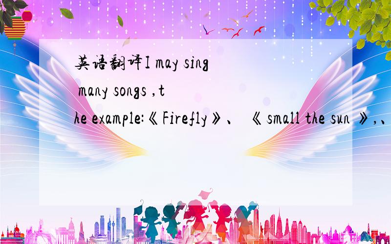 英语翻译I may sing many songs ,the example:《Firefly》、 《small the sun 》,、《I mention idea for the sun》………………就是这段话!英语专家们!歌名也要翻译!,是小太阳啦