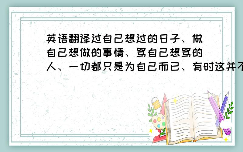 英语翻译过自己想过的日子、做自己想做的事情、骂自己想骂的人、一切都只是为自己而已、有时这并不是一种自私的行为、