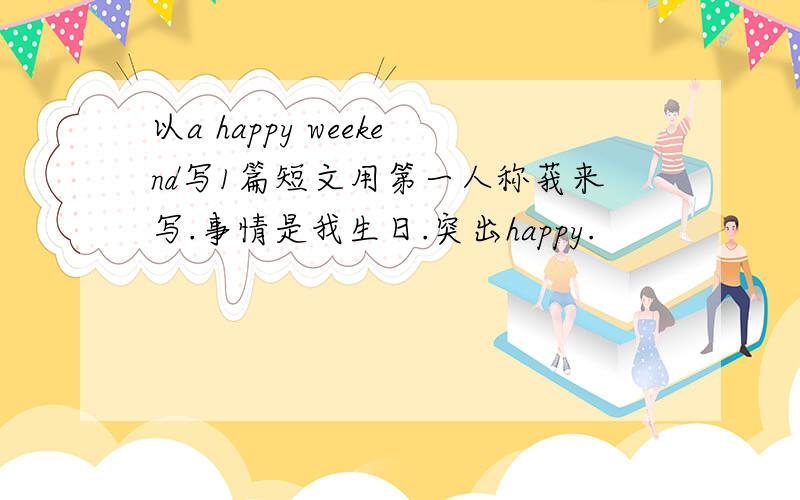 以a happy weekend写1篇短文用第一人称莪来写.事情是我生日.突出happy.