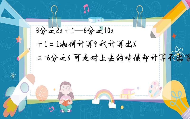 3分之2x+1—6分之10x+1=1如何计算?我计算出X=-6分之5 可是对上去的时候却计算不出等于1 这是怎么回事?看别人计算确得出X等于-2分之1 确又可以计算的队..这是怎么回事