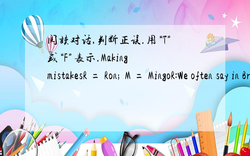 阅读对话,判断正误.用“T”或“F”表示.Making mistakesR = Ron; M = MingoR:We often say in Britain,“When in Rome,do as the Romans.”M:What does that mean?R:This means that people from different countries do things differently.Shall I