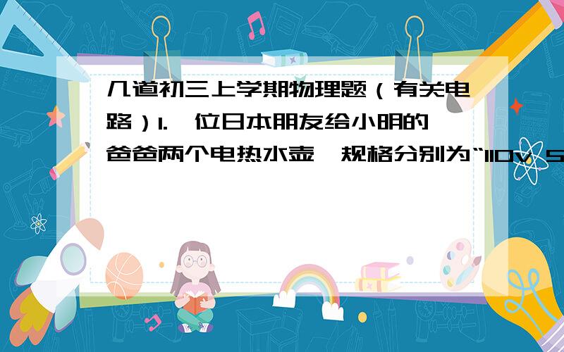 几道初三上学期物理题（有关电路）1.一位日本朋友给小明的爸爸两个电热水壶,规格分别为“110v 500w”“110v 1000w”,都不能单独街在我国的家庭电路上使用,小明想：既然两个用电器额定电压