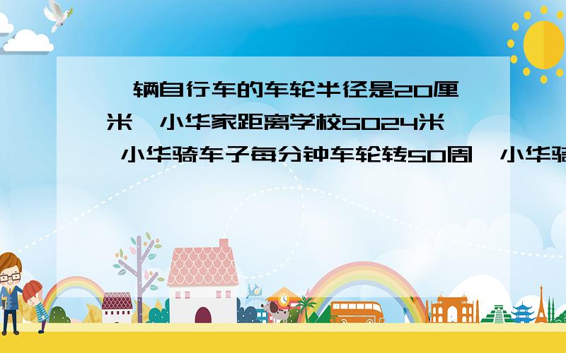 一辆自行车的车轮半径是20厘米,小华家距离学校5024米 小华骑车子每分钟车轮转50周,小华骑车家到学校需要多久?