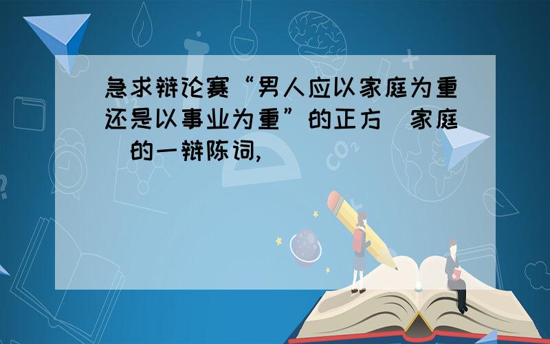 急求辩论赛“男人应以家庭为重还是以事业为重”的正方（家庭）的一辩陈词,