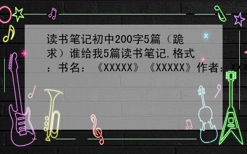 读书笔记初中200字5篇（跪求）谁给我5篇读书笔记,格式：书名：《XXXXX》《XXXXX》作者：XXXXXXX 朝代：XXXXXXX主要内容：.我的体会：.好词：.好句：.