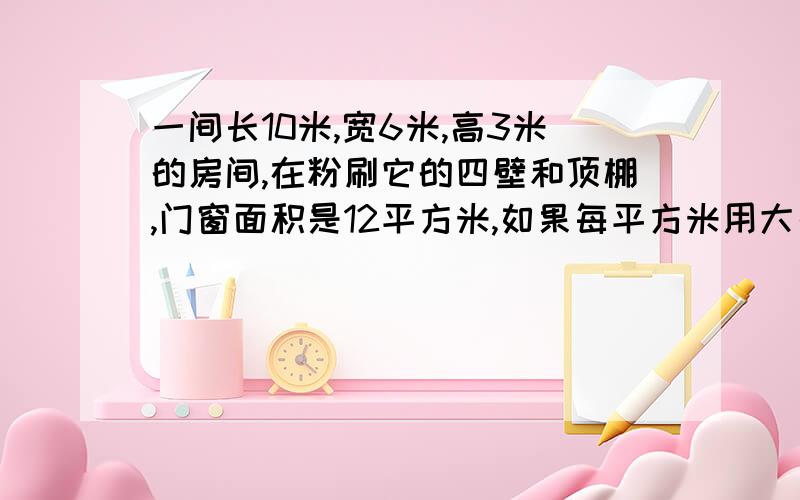 一间长10米,宽6米,高3米的房间,在粉刷它的四壁和顶棚,门窗面积是12平方米,如果每平方米用大白粉0.6千克,共需大白粉多少千克?-列式子..