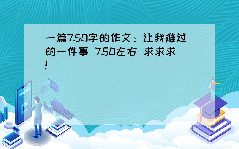 一篇750字的作文：让我难过的一件事 750左右 求求求!