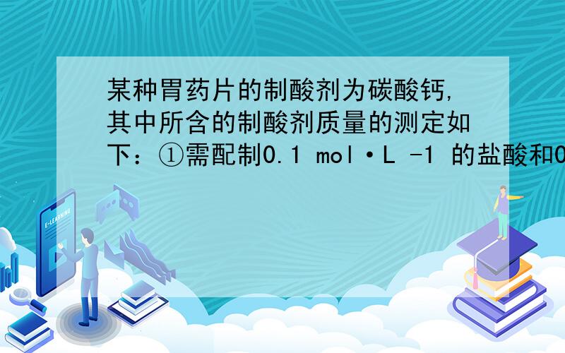 某种胃药片的制酸剂为碳酸钙,其中所含的制酸剂质量的测定如下：①需配制0.1 mol·L -1 的盐酸和0.1mol·L -1 的氢氧化钠溶液； ②每次取一粒（药片质量均相同）0.2g的此胃药片,磨碎后加入20.00m