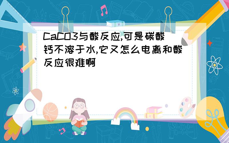 CaCO3与酸反应,可是碳酸钙不溶于水,它又怎么电离和酸反应很难啊