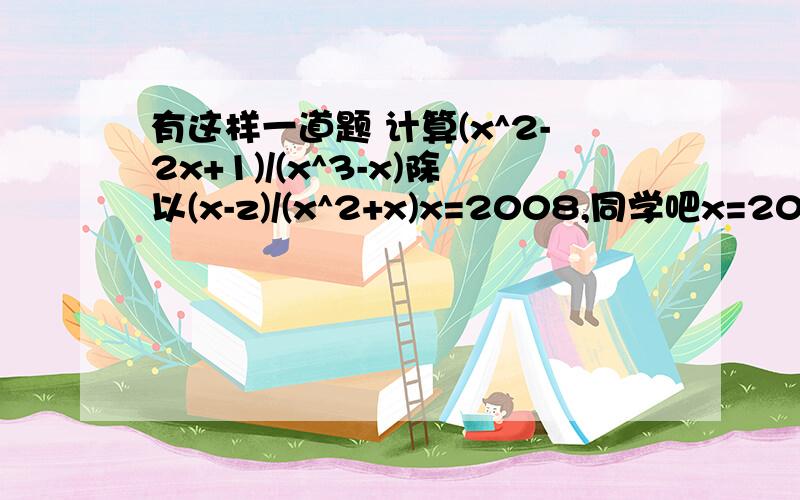 有这样一道题 计算(x^2-2x+1)/(x^3-x)除以(x-z)/(x^2+x)x=2008,同学吧x=2008错抄成x=2080,但计算结果是对的为什么x=2008,同学把x=2008抄错成x=2080，但计算结果是对的，为什么题目错了(x^2-2x+1)/(x^3-x)除以(x-1)