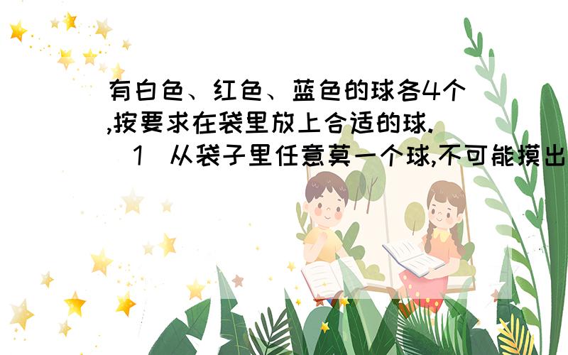 有白色、红色、蓝色的球各4个,按要求在袋里放上合适的球.（1）从袋子里任意莫一个球,不可能摸出蓝色的球和红色球的可能性都是二分之一.该怎么放?（2）往袋子里放6个球,任意摸一个球,