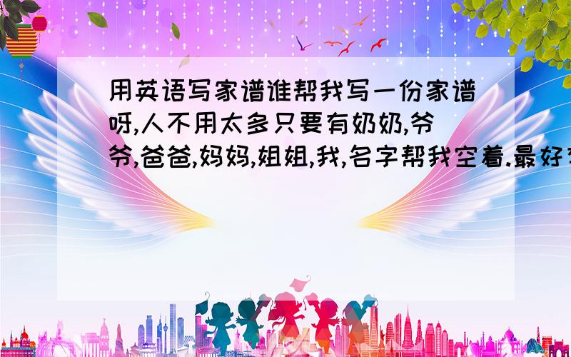 用英语写家谱谁帮我写一份家谱呀,人不用太多只要有奶奶,爷爷,爸爸,妈妈,姐姐,我,名字帮我空着.最好有汉语翻译.急,急,急