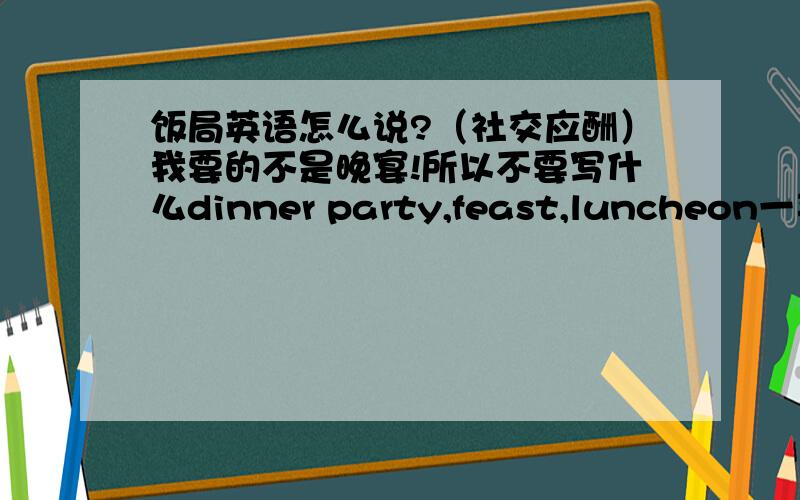 饭局英语怎么说?（社交应酬）我要的不是晚宴!所以不要写什么dinner party,feast,luncheon一类的.thx～