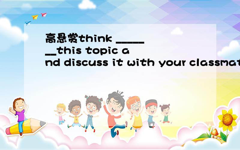 高悬赏think _______this topic and discuss it with your classmatesA.overB.ofC.aboutD.on
