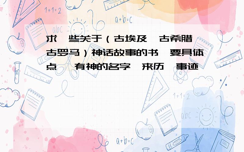 求一些关于（古埃及、古希腊、古罗马）神话故事的书、要具体点、 有神的名字、来历、事迹、