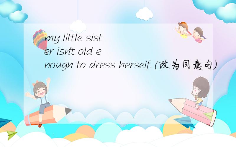 my little sister isn't old enough to dress herself.(改为同意句）